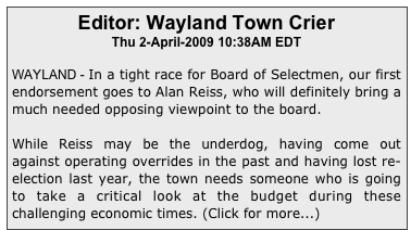 Editor: Wayland Town Crier
Thu 2-April-2009 10:38AM EDT

WAYLAND - In a tight race for Board of Selectmen, our first endorsement goes to Alan Reiss, who will definitely bring a much needed opposing viewpoint to the board.
 While Reiss may be the underdog, having come out against operating overrides in the past and having lost re-election last year, the town needs someone who is going to take a critical look at the budget during these challenging economic times. (Click for more...)